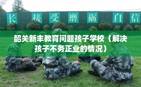 韶关新丰教育问题孩子学校(解决孩子不务正业的情况) 韶关新丰教育问题孩子学校(解决孩子不务正业的情况)