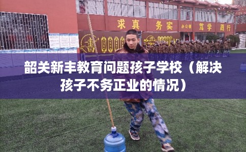 韶关新丰教育问题孩子学校(解决孩子不务正业的情况) 韶关新丰教育问题孩子学校(解决孩子不务正业的情况)