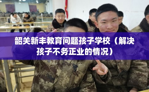 韶关新丰教育问题孩子学校（解决孩子不务正业的情况）