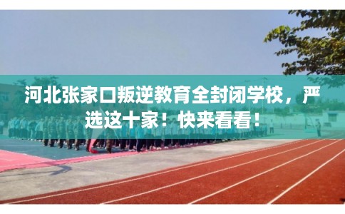 河北张家口叛逆教育全封闭学校，严选这十家！快来看看！