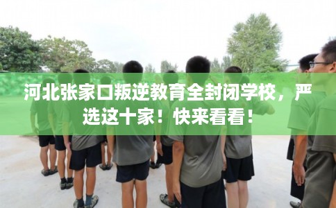 河北张家口叛逆教育全封闭学校，严选这十家！快来看看！