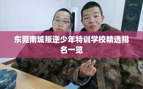 东莞南城叛逆少年特训学校精选排名一览