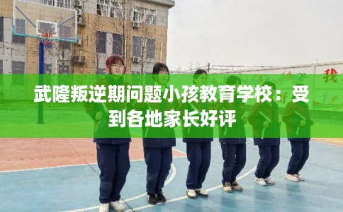 武隆叛逆期问题小孩教育学校：受到各地家长好评