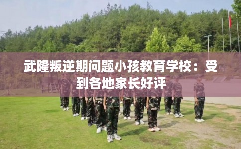 武隆叛逆期问题小孩教育学校：受到各地家长好评