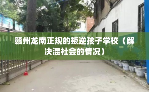 赣州龙南正规的叛逆孩子学校（解决混社会的情况）