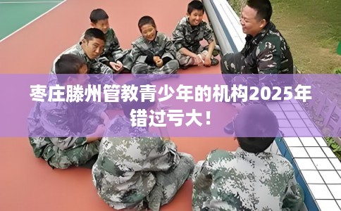 枣庄滕州管教青少年的机构2025年错过亏大！