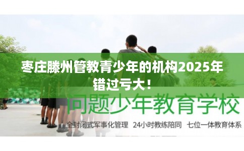 枣庄滕州管教青少年的机构2025年错过亏大！