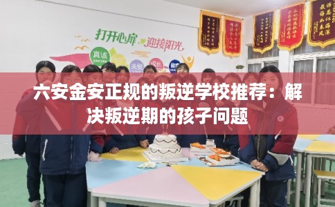 六安金安正规的叛逆学校推荐:解决叛逆期的孩子问题 六安金安正规的叛逆学校推荐:解决叛逆期的孩子问题