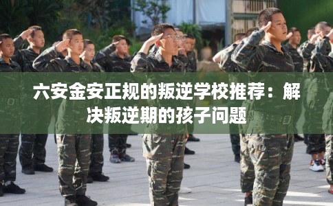 六安金安正规的叛逆学校推荐:解决叛逆期的孩子问题 六安金安正规的叛逆学校推荐:解决叛逆期的孩子问题
