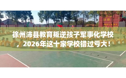 徐州沛县教育叛逆孩子军事化学校，2026年这十家学校错过亏大！
