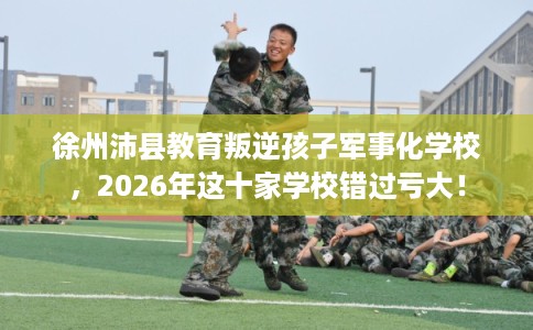 徐州沛县教育叛逆孩子军事化学校，2026年这十家学校错过亏大！