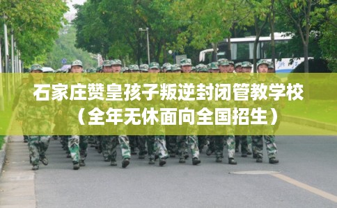 石家庄赞皇孩子叛逆封闭管教学校（全年无休面向全国招生）