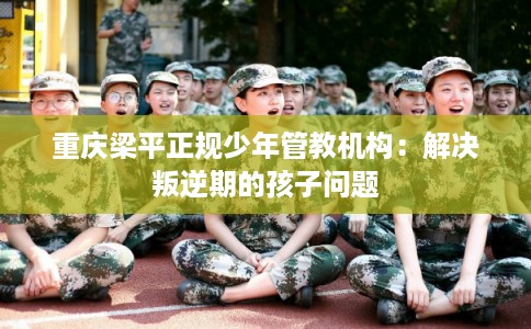重庆梁平正规少年管教机构：解决叛逆期的孩子问题