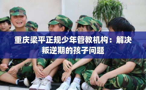 重庆梁平正规少年管教机构：解决叛逆期的孩子问题