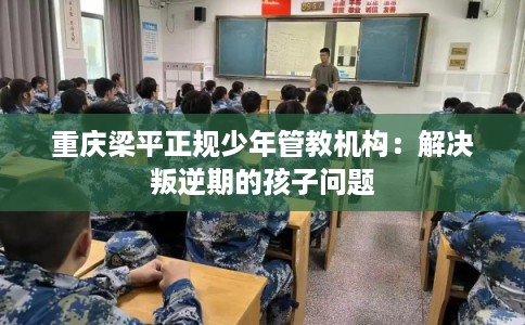 重庆梁平正规少年管教机构：解决叛逆期的孩子问题