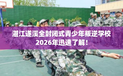 湛江遂溪全封闭式青少年叛逆学校2026年迅速了解！