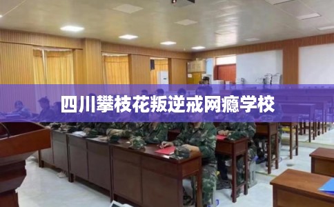 四川攀枝花叛逆戒网瘾学校