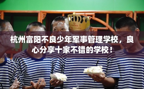 杭州富阳不良少年军事管理学校，良心分享十家不错的学校！