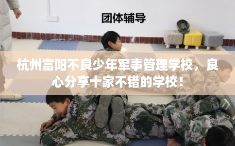 杭州富阳不良少年军事管理学校，良心分享十家不错的学校！