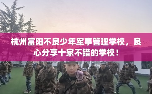 杭州富阳不良少年军事管理学校，良心分享十家不错的学校！