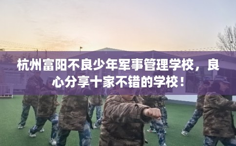 杭州富阳不良少年军事管理学校，良心分享十家不错的学校！