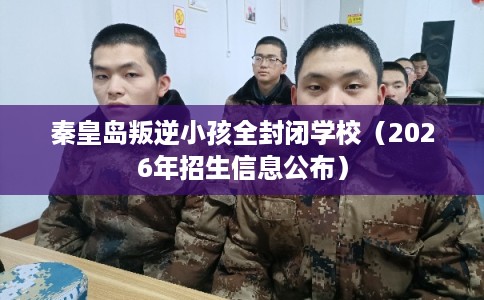 秦皇岛叛逆小孩全封闭学校（2026年招生信息公布）