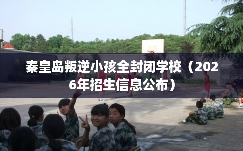 秦皇岛叛逆小孩全封闭学校（2026年招生信息公布）