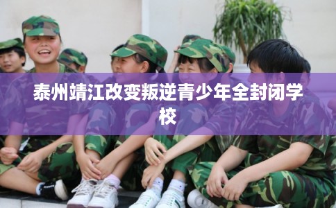 泰州靖江改变叛逆青少年全封闭学校 泰州靖江改变叛逆青少年全封闭学校