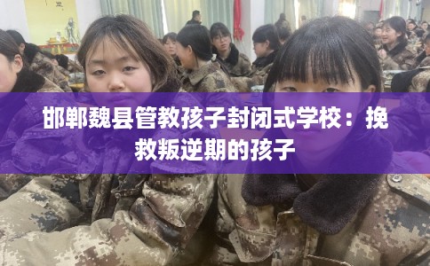 邯郸魏县管教孩子封闭式学校：挽救叛逆期的孩子