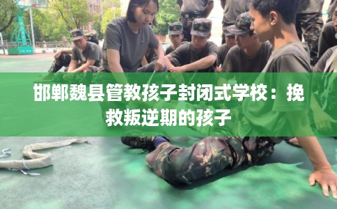 邯郸魏县管教孩子封闭式学校：挽救叛逆期的孩子