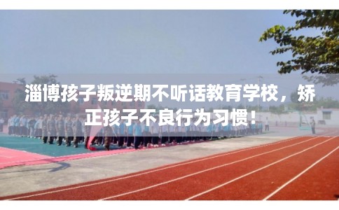 淄博孩子叛逆期不听话教育学校，矫正孩子不良行为习惯！
