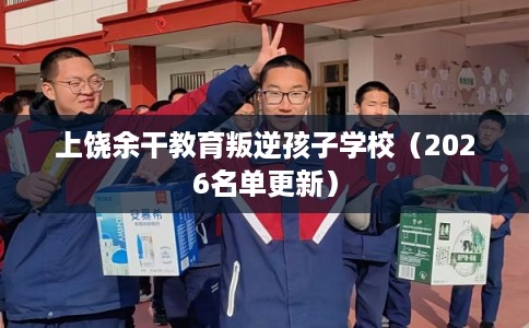 上饶余干教育叛逆孩子学校（2026名单更新）