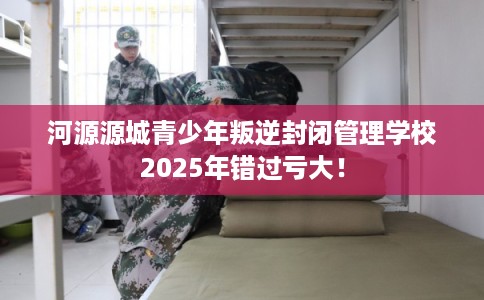 河源源城青少年叛逆封闭管理学校2025年错过亏大! 河源源城青少年叛逆封闭管理学校2025年错过亏大!