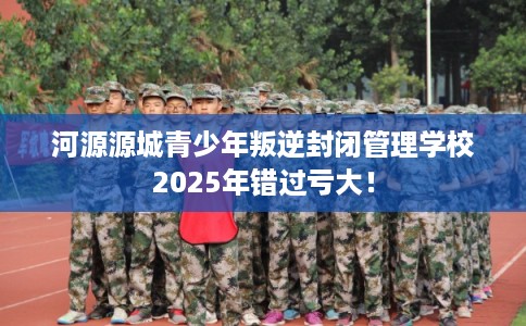 河源源城青少年叛逆封闭管理学校2025年错过亏大！