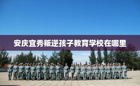 安庆宜秀叛逆孩子教育学校在哪里