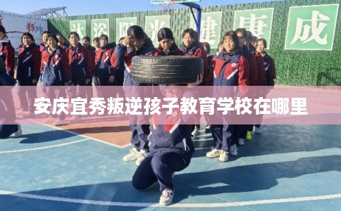 安庆宜秀叛逆孩子教育学校在哪里