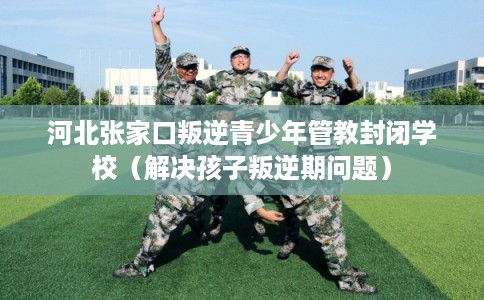 河北张家口叛逆青少年管教封闭学校（解决孩子叛逆期问题）