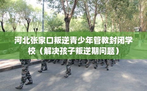 河北张家口叛逆青少年管教封闭学校（解决孩子叛逆期问题）