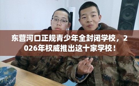 东营河口正规青少年全封闭学校，2026年权威推出这十家学校！