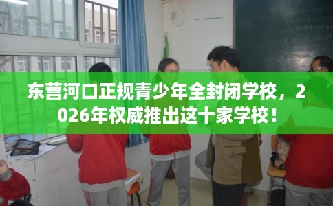 东营河口正规青少年全封闭学校，2026年权威推出这十家学校！