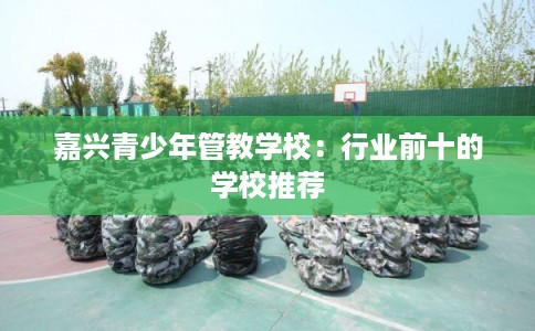 嘉兴青少年管教学校:行业前十的学校推荐 嘉兴青少年管教学校:行业前十的学校推荐