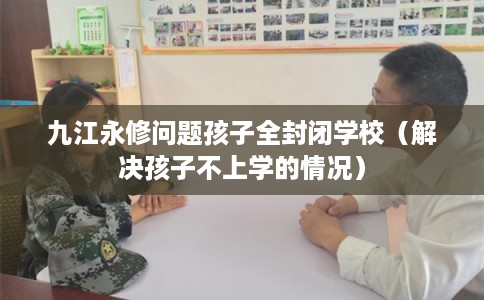 九江永修问题孩子全封闭学校（解决孩子不上学的情况）