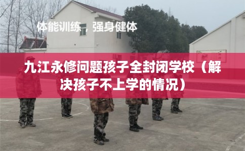 九江永修问题孩子全封闭学校（解决孩子不上学的情况）