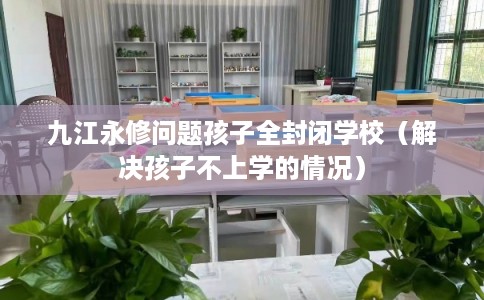 九江永修问题孩子全封闭学校（解决孩子不上学的情况）