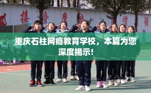 重庆石柱网瘾教育学校,本篇为您深度揭示! 重庆石柱网瘾教育学校,本篇为您深度揭示!