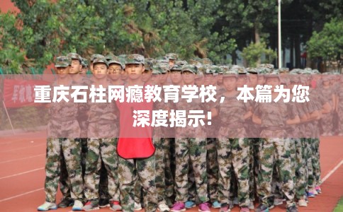 重庆石柱网瘾教育学校,本篇为您深度揭示! 重庆石柱网瘾教育学校,本篇为您深度揭示!