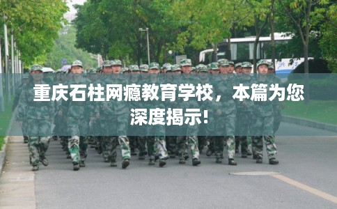 重庆石柱网瘾教育学校，本篇为您深度揭示!