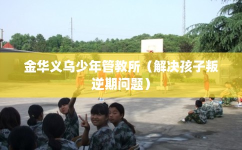 金华义乌少年管教所（解决孩子叛逆期问题）