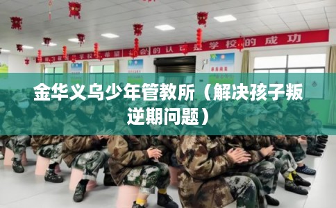 金华义乌少年管教所（解决孩子叛逆期问题）