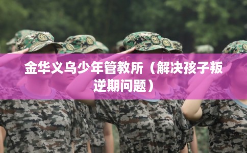 金华义乌少年管教所（解决孩子叛逆期问题）